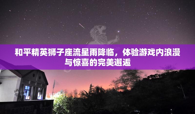 和平精英狮子座流星雨降临，体验游戏内浪漫与惊喜的完美邂逅