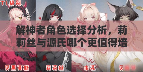 解神者角色选择分析，莉莉丝与源氏哪个更值得培养，不亏之选揭秘