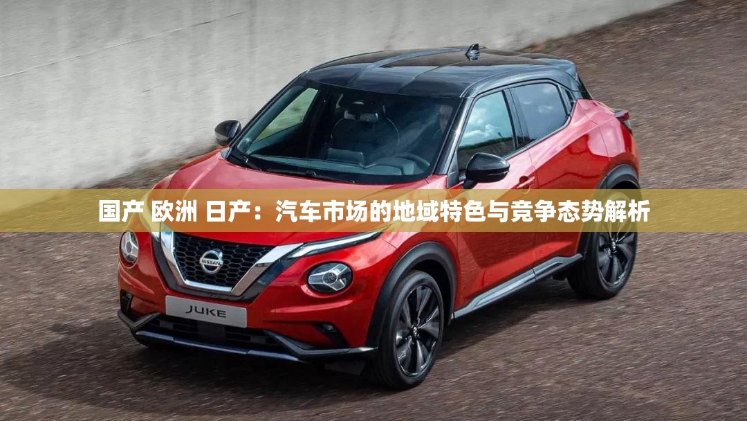 国产 欧洲 日产：汽车市场的地域特色与竞争态势解析