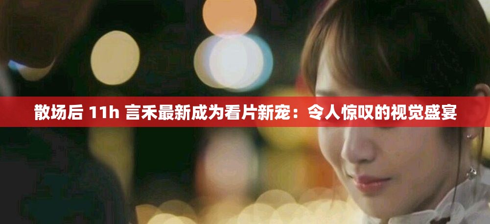 散场后 11h 言禾最新成为看片新宠：令人惊叹的视觉盛宴
