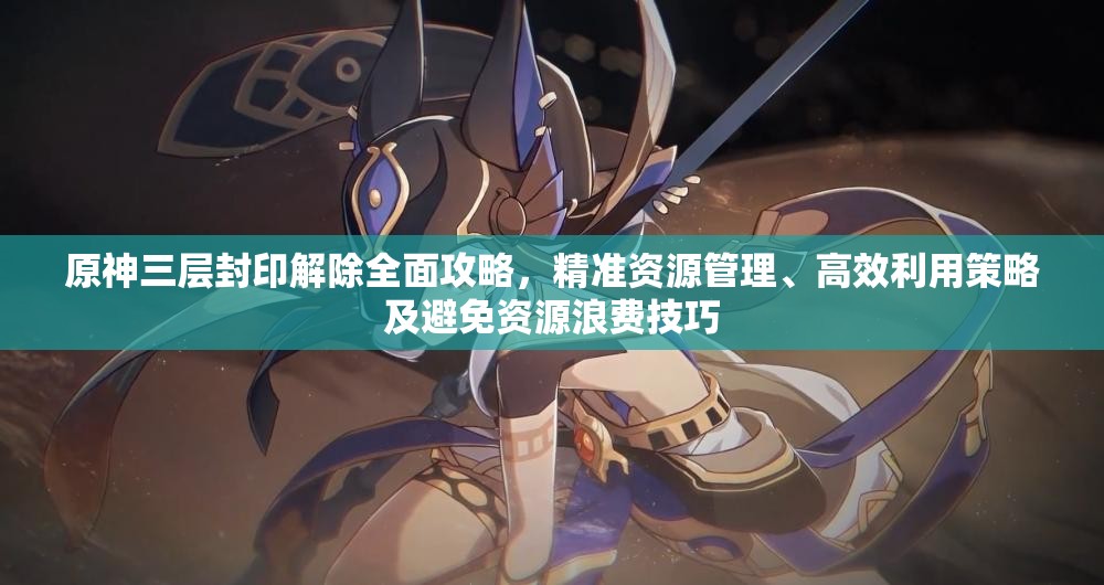 原神三层封印解除全面攻略，精准资源管理、高效利用策略及避免资源浪费技巧