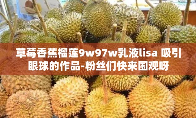 草莓香蕉榴莲9w97w乳液lisa 吸引眼球的作品-粉丝们快来围观呀