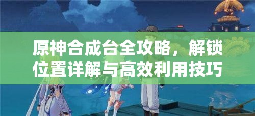 原神合成台全攻略，解锁位置详解与高效利用技巧分享