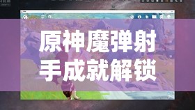 原神魔弹射手成就解锁全攻略，掌握超远距离射击的艺术与技巧