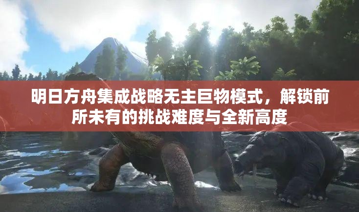 明日方舟集成战略无主巨物模式，解锁前所未有的挑战难度与全新高度