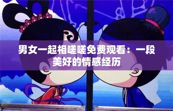 男女一起相嗟嗟免费观看：一段美好的情感经历