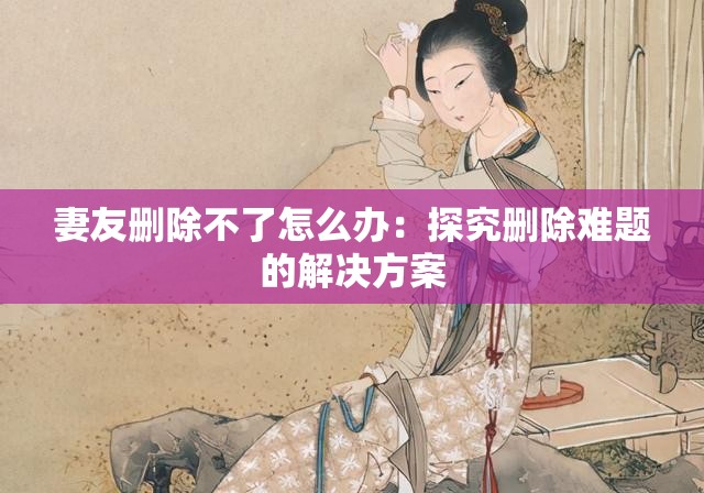 妻友删除不了怎么办：探究删除难题的解决方案