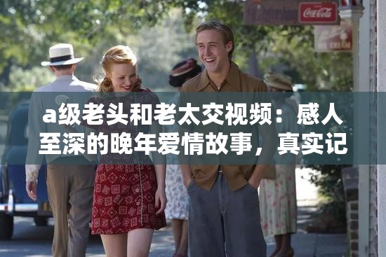 a级老头和老太交视频：感人至深的晚年爱情故事，真实记录老年人的生活点滴与情感交流