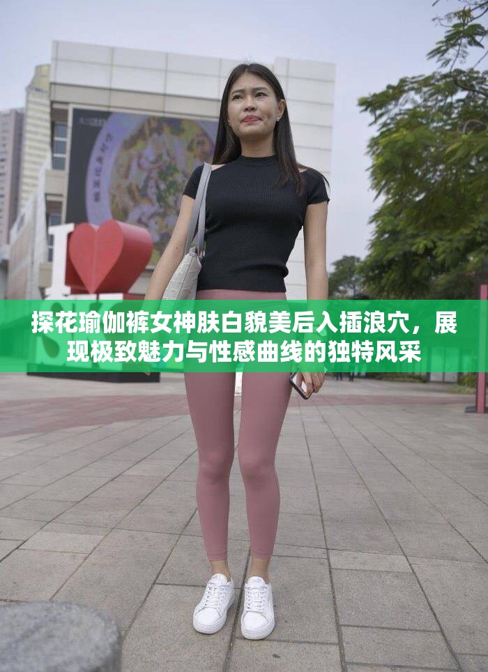 探花瑜伽裤女神肤白貌美后入插浪穴，展现极致魅力与性感曲线的独特风采