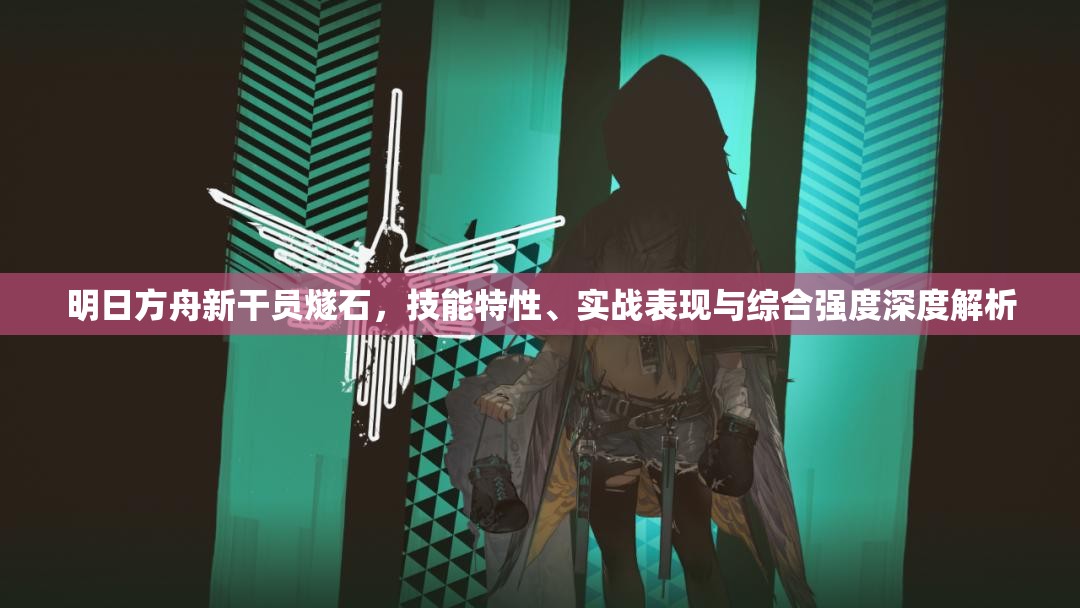 明日方舟新干员燧石，技能特性、实战表现与综合强度深度解析