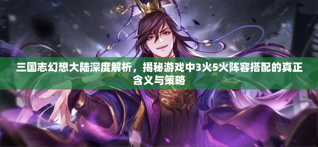 三国志幻想大陆深度解析，揭秘游戏中3火5火阵容搭配的真正含义与策略