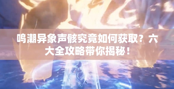 鸣潮异象声骸究竟如何获取？六大全攻略带你揭秘！
