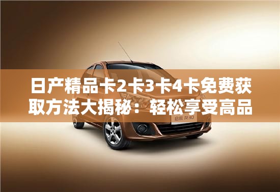 日产精品卡2卡3卡4卡免费获取方法大揭秘：轻松享受高品质服务
