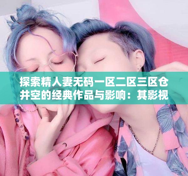 探索精人妻无码一区二区三区仓井空的经典作品与影响：其影视生涯与时代背景