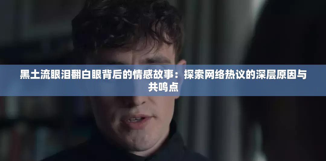 黑土流眼泪翻白眼背后的情感故事：探索网络热议的深层原因与共鸣点