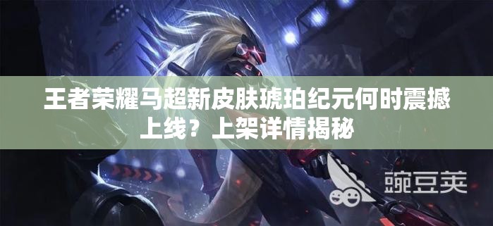 王者荣耀马超新皮肤琥珀纪元何时震撼上线？上架详情揭秘