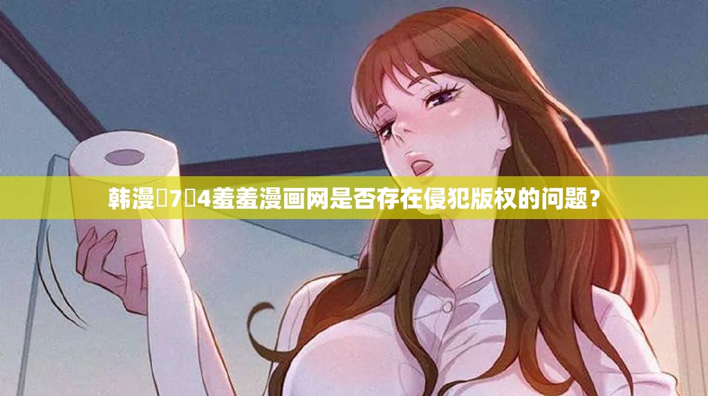 韩漫�7�4羞羞漫画网是否存在侵犯版权的问题？