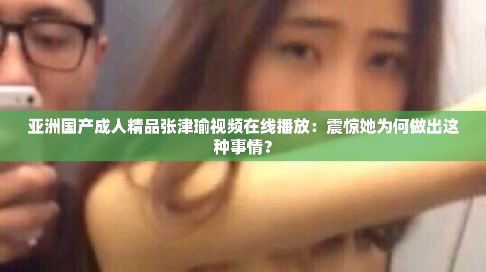 亚洲国产成人精品张津瑜视频在线播放：震惊她为何做出这种事情？