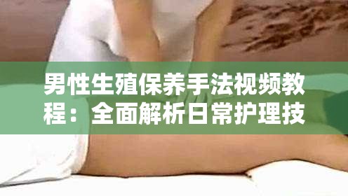 男性生殖保养手法视频教程：全面解析日常护理技巧与健康维护方法