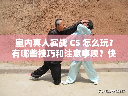 室内真人实战 CS 怎么玩？有哪些技巧和注意事项？快来一探究竟