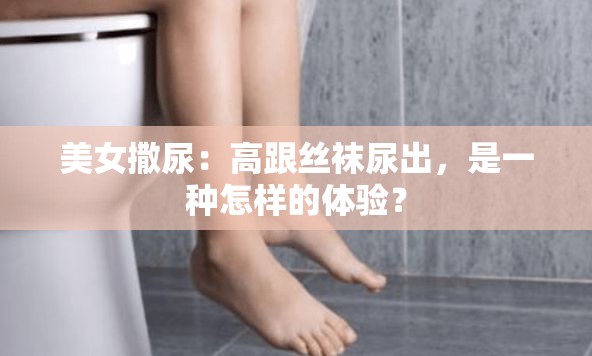 美女撒尿：高跟丝袜尿出，是一种怎样的体验？