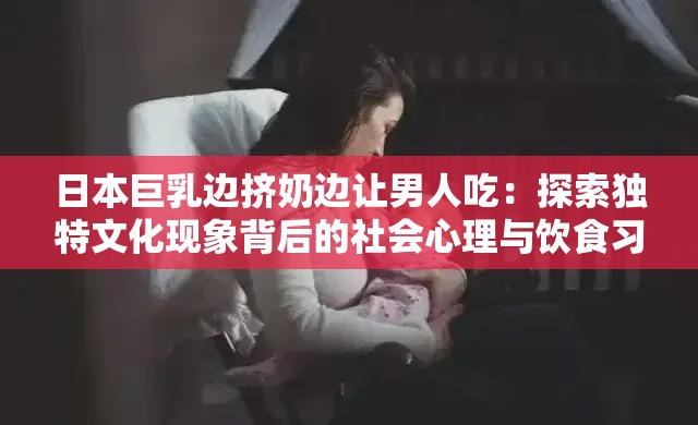 日本巨乳边挤奶边让男人吃：探索独特文化现象背后的社会心理与饮食习俗