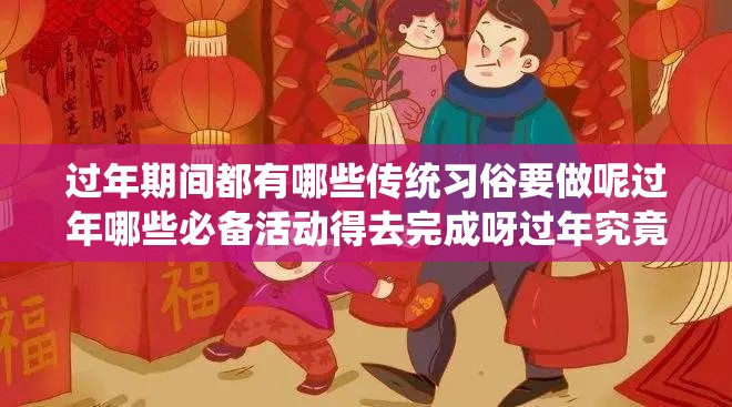 过年期间都有哪些传统习俗要做呢过年哪些必备活动得去完成呀过年究竟要做些啥有趣的事儿呢过年究竟要进行哪些重要事项呢过年究竟要开展哪些特色活动呀过年到底要做哪些富有意义的事儿呢过年究竟要完成哪些不可或缺的事呢过年究竟要着手哪些精彩的事儿呢过年究竟要进行哪些喜庆的事儿呀过年究竟要进行哪些欢乐的事儿呢