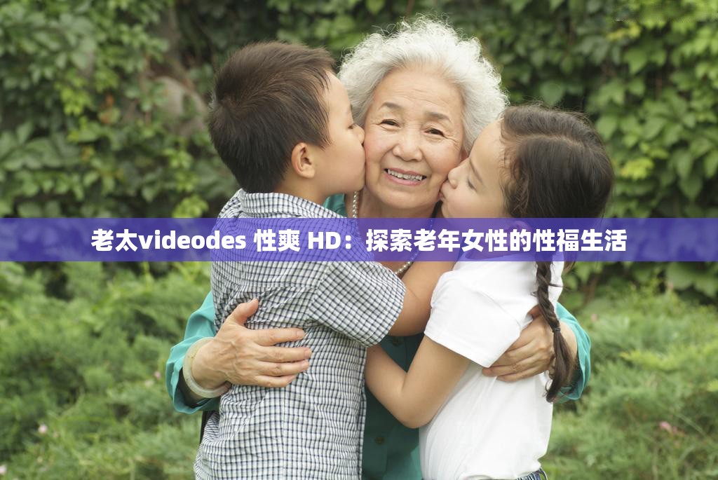 老太videodes 性爽 HD：探索老年女性的性福生活