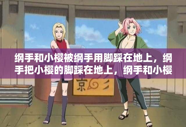 纲手和小樱被纲手用脚踩在地上，纲手把小樱的脚踩在地上，纲手和小樱的脚，纲手和小樱的脚被纲手踩在地上