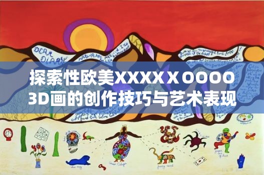 探索性欧美XXXXⅩOOOO3D画的创作技巧与艺术表现，揭秘其独特魅力与视觉冲击力
