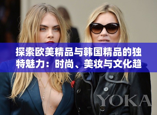 探索欧美精品与韩国精品的独特魅力：时尚、美妆与文化趋势深度解析