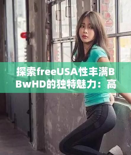 探索freeUSA性丰满BBwHD的独特魅力：高清视觉体验与多元文化融合的深度解析