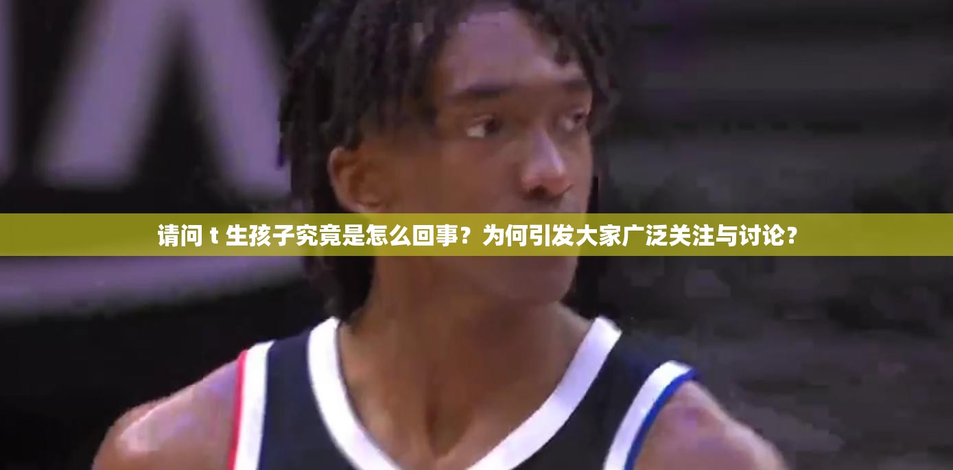 请问 t 生孩子究竟是怎么回事？为何引发大家广泛关注与讨论？
