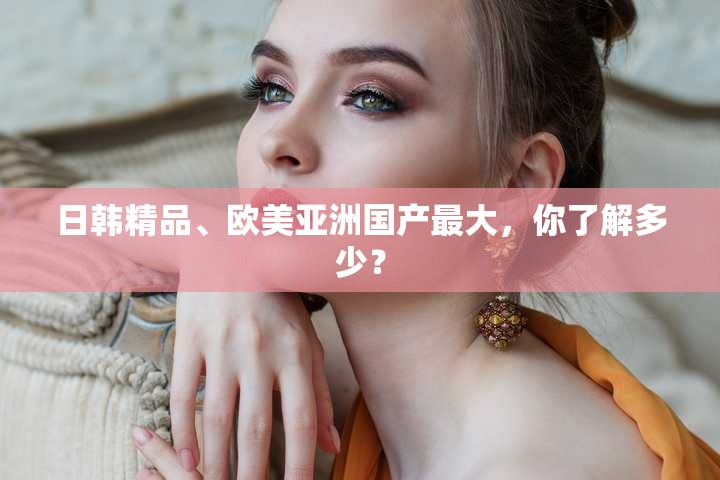 日韩精品、欧美亚洲国产最大，你了解多少？