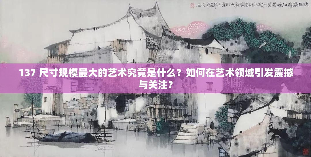 137 尺寸规模最大的艺术究竟是什么？如何在艺术领域引发震撼与关注？
