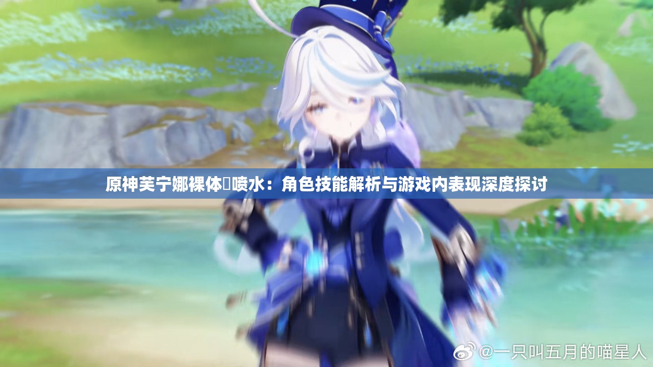 原神芙宁娜裸体❌喷水：角色技能解析与游戏内表现深度探讨