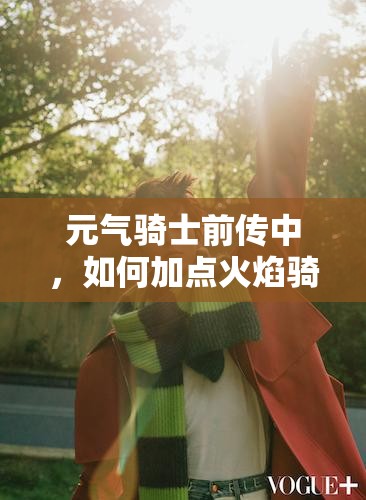 元气骑士前传中，如何加点火焰骑士才能成为无敌炽热战神？