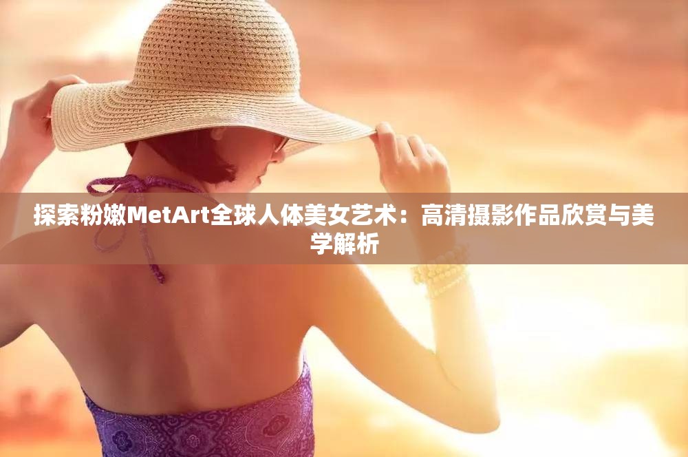 探索粉嫩MetArt全球人体美女艺术：高清摄影作品欣赏与美学解析