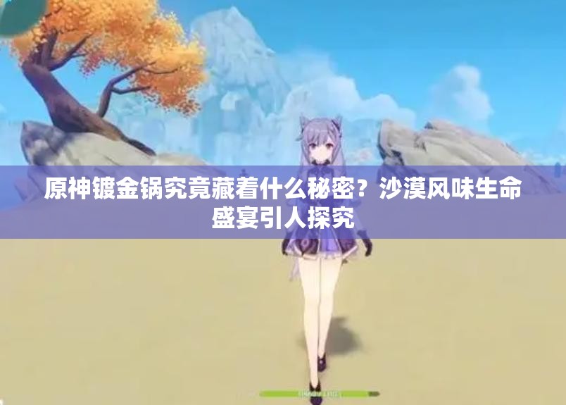 原神镀金锅究竟藏着什么秘密？沙漠风味生命盛宴引人探究