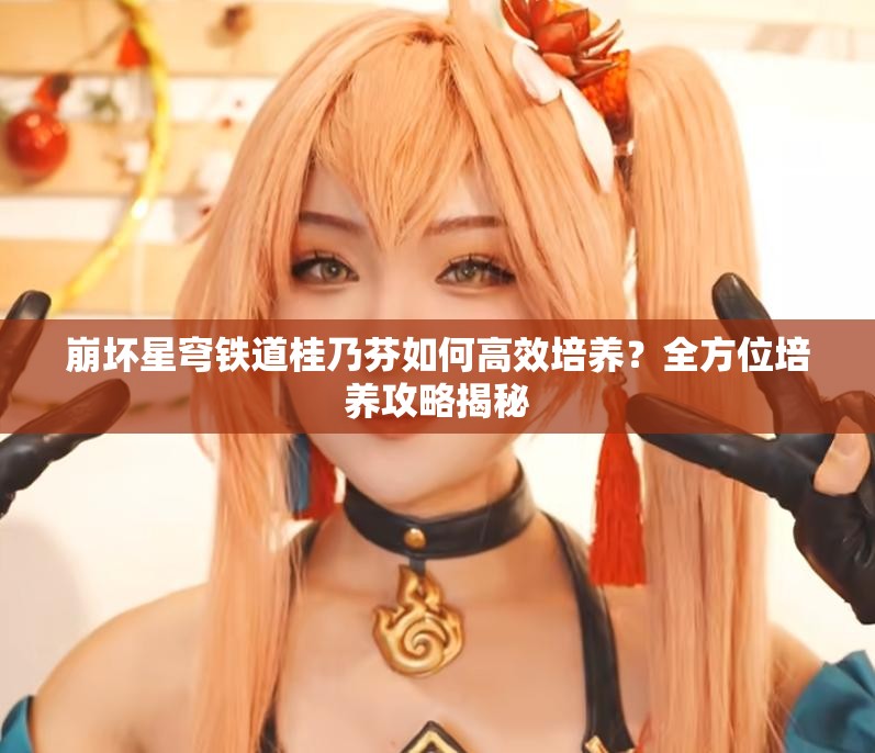 崩坏星穹铁道桂乃芬如何高效培养？全方位培养攻略揭秘