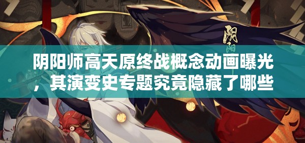 阴阳师高天原终战概念动画曝光，其演变史专题究竟隐藏了哪些惊喜？