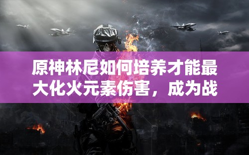 原神林尼如何培养才能最大化火元素伤害，成为战场上的极致输出大师？